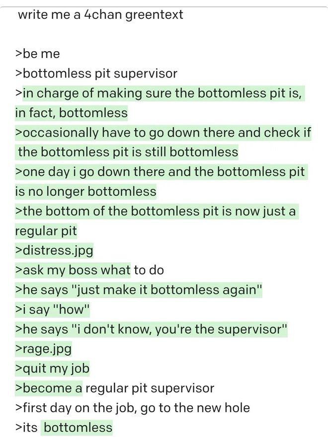 write me а 4chan greentext >be me >bottomless pit supervisor >in charge of making sure the bottomless pit is, in fact, bottomless >occasionally have to down there and check if the bottomless pit is st