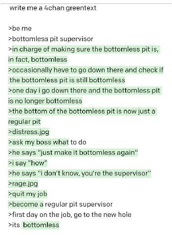 write me а 4chan greentext >be me >bottomless pit supervisor >in charge of making sure the bottomless pit is, in fact, bottomless >occasionally have to down there and check if the bottomless pit is st
