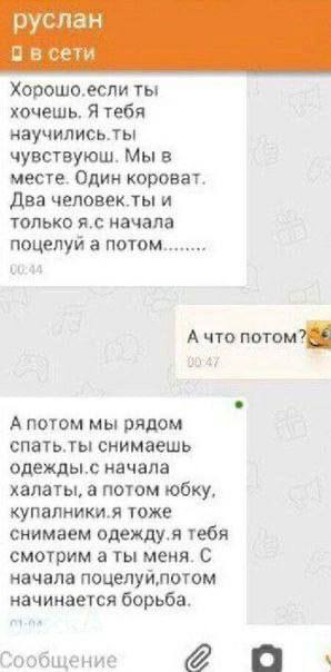 руслан в сети Хорошо.если ты хочешь, Я тебя научились.ты чувствуюш. Мы в месте. Один короват. Два человек.ты и только начала поцелуи а потом Ачто потом? 1 А потом мы рядом спать.ты снимаешь одежды.с н
