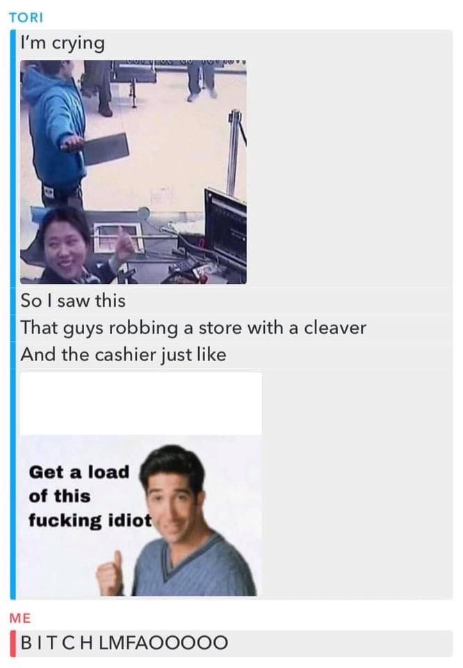 ТОК! crying So saw this That guys robbing a store with a cleaver And the cashier just like Get a load of this fucking ME