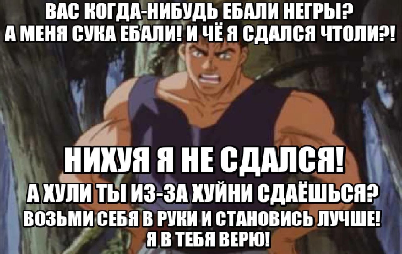 ВАС КОГДА-НИБУДЬ ЕБАЛИ НЕГРЫ? А МЕНЯ СУКА ЕБАЛИ! ИЧЁЯ СДАЛСЯ НИХУЯ Я НЕ СДАЛСЯ! А ХУЛИ ТЫ ИЗ-ЗА ХУЙНИ ВОЗЬМИ СЕБЯ В РУКИ И СТАНОВИСЬ ЛУЧШЕ ЯВТЕБЯ ВЕРЮ!