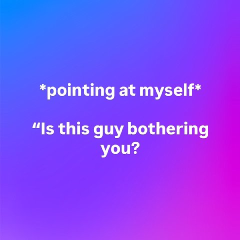*pointing at myself* “Is this guy bothering you?