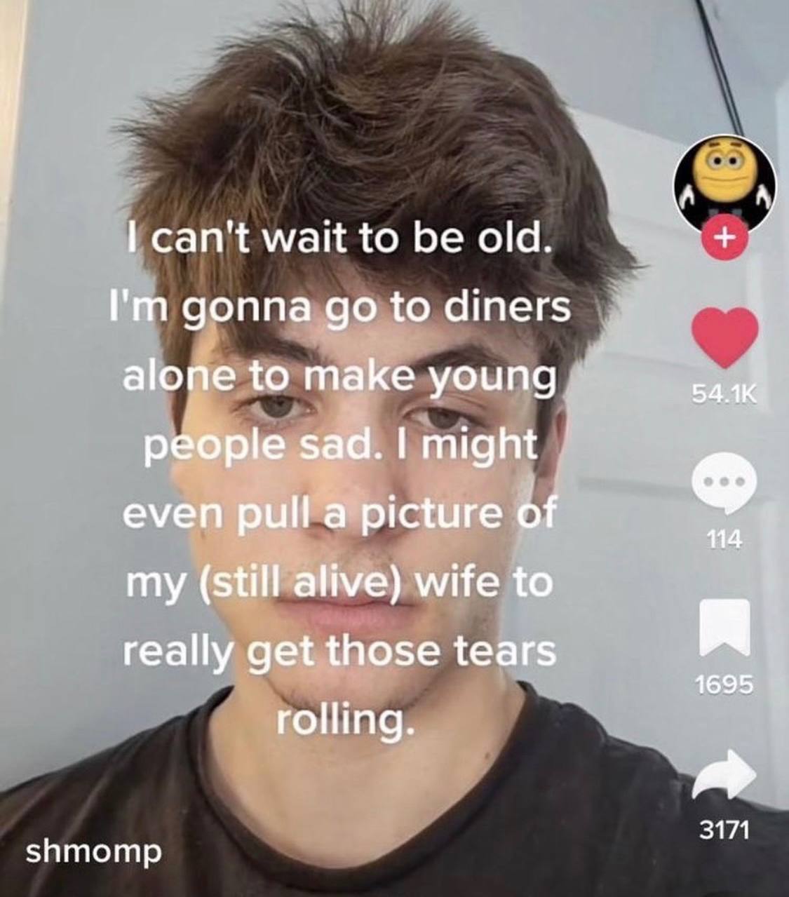 can't wait to be old. gonna to diners if alone to make young people sad. might even pull a picture of 114 (still alive) wife to really get those tears я 1695 rolling. 3171 shmomp