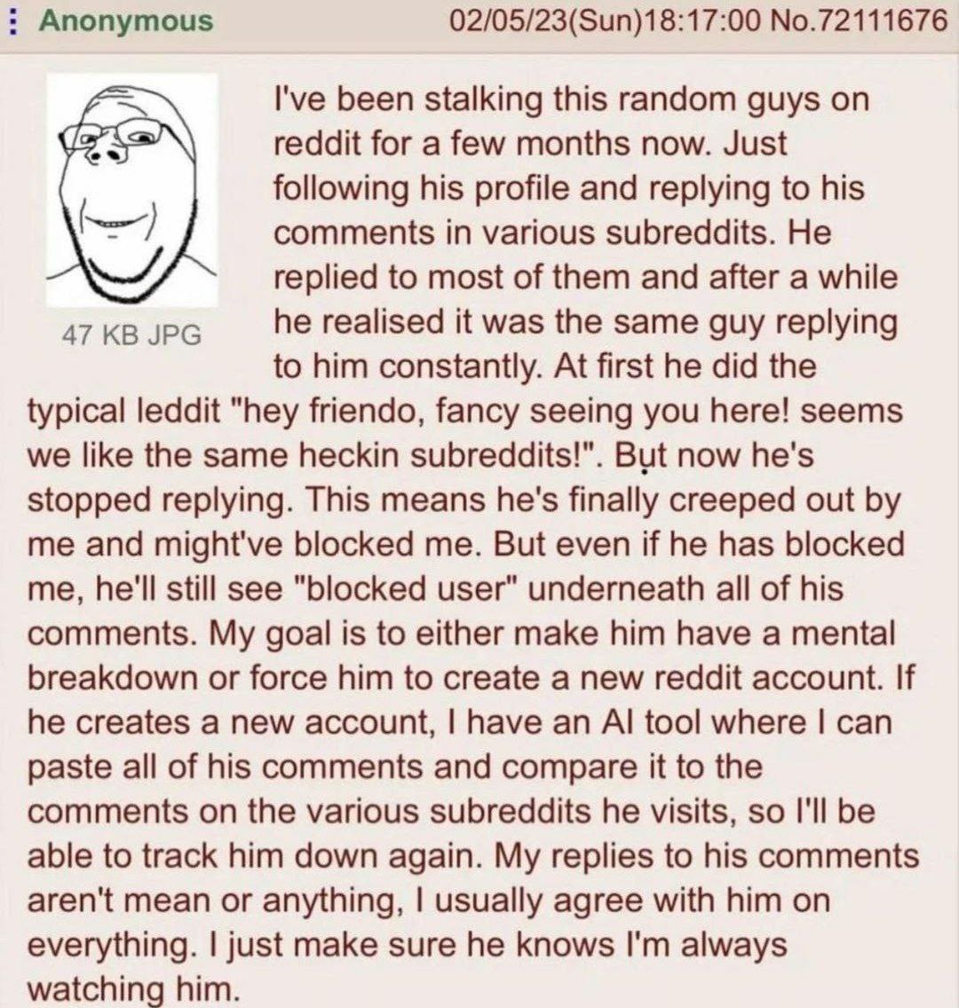 Anonymous 02/05/23(Sun)18:17:00 No.72111676 I've been stalking this random guys reddit for a few months now. Just following his profile and replying to his comments in various subreddits. He replied t