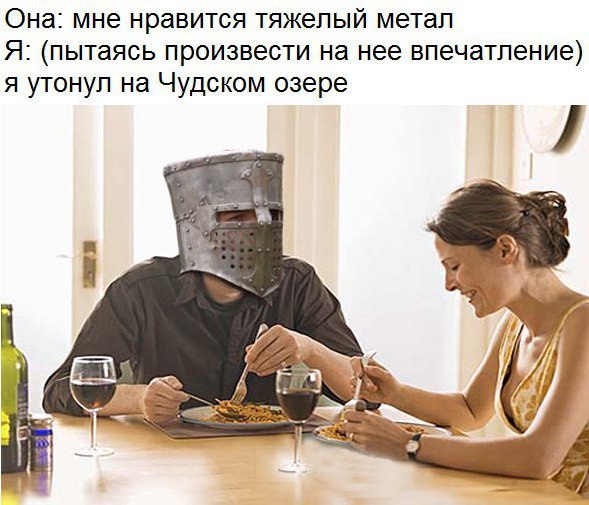 Она: мне нравится тяжелый метал Я: (пытаясь произвести на нее впечатление) я утонул на Чудском озере