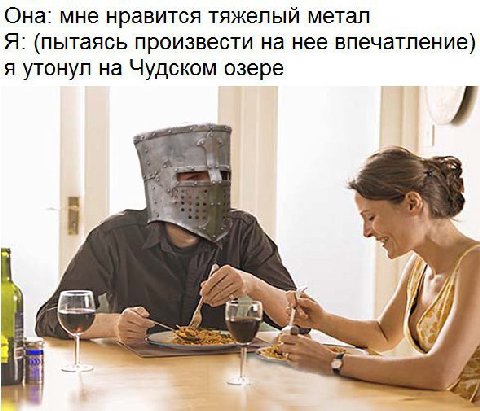 Она: мне нравится тяжелый метал Я: (пытаясь произвести на нее впечатление) я утонул на Чудском озере