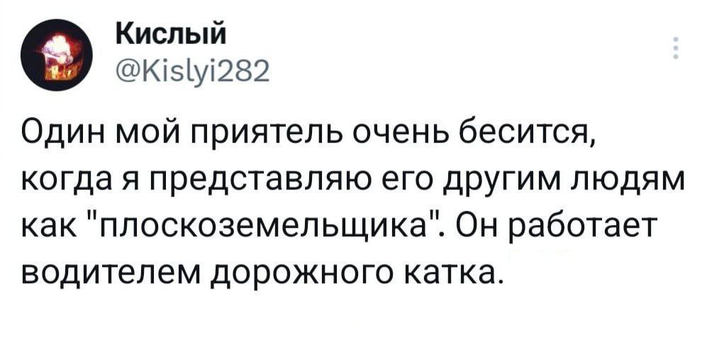Кислый @Kislyi282 Один мой приятель очень бесится, когда я представляю его другим людям как "плоскоземельщика". Он работает водителем дорожного катка.