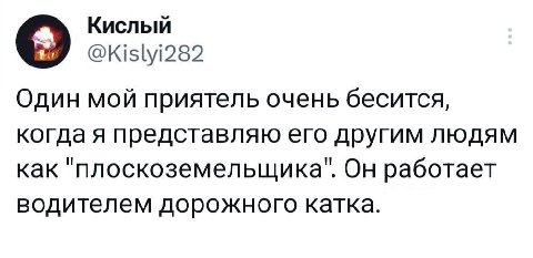 Кислый @Kislyi282 Один мой приятель очень бесится, когда я представляю его другим людям как "плоскоземельщика". Он работает водителем дорожного катка.