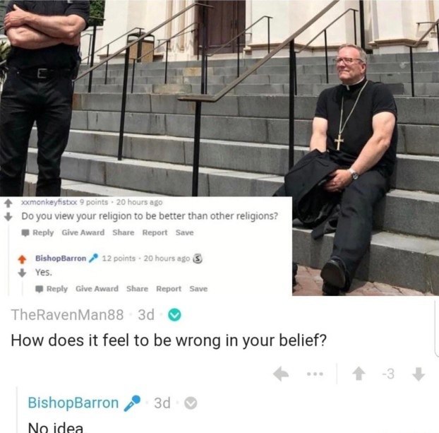 4 4 view your religion to be better than other religions? Reply GiveAward Share Report Save BishopBarron Yes В. Reply GiveAward Share Report Save How does it feel to be wrong in your belief? BishopBar