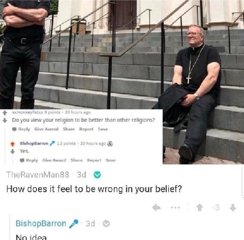 4 4 view your religion to be better than other religions? Reply GiveAward Share Report Save BishopBarron Yes В. Reply GiveAward Share Report Save How does it feel to be wrong in your belief? BishopBar