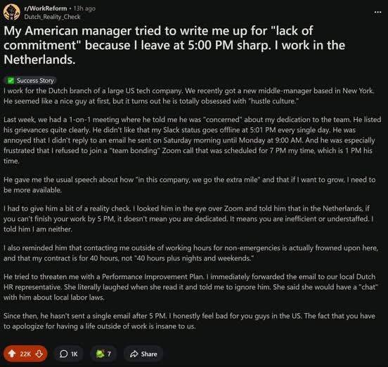 ago Outch Reality Check My American manager tried to write me up for “lack of commitment" because leave at 5:00 sharp. work in the Netherlands. Success Story, for the Dutch branch of a large tech comp