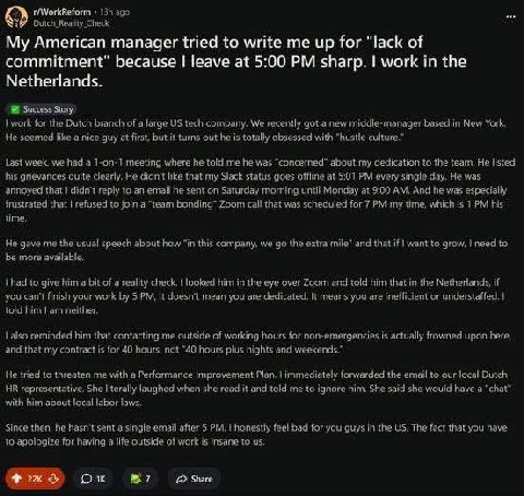 ago Outch Reality Check My American manager tried to write me up for “lack of commitment" because leave at 5:00 sharp. work in the Netherlands. Success Story, for the Dutch branch of a large tech comp