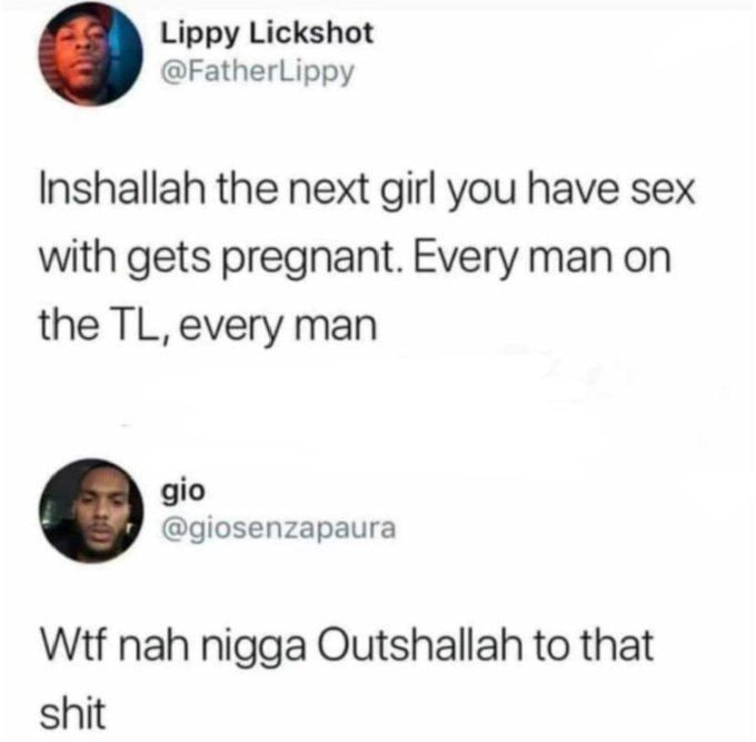 Lippy Lickshot @FatherLippy Inshallah the next girl you have sex with gets pregnant. Every man on the every man gio @giosenzapaura Wtf nah nigga Outshallah to that shit
