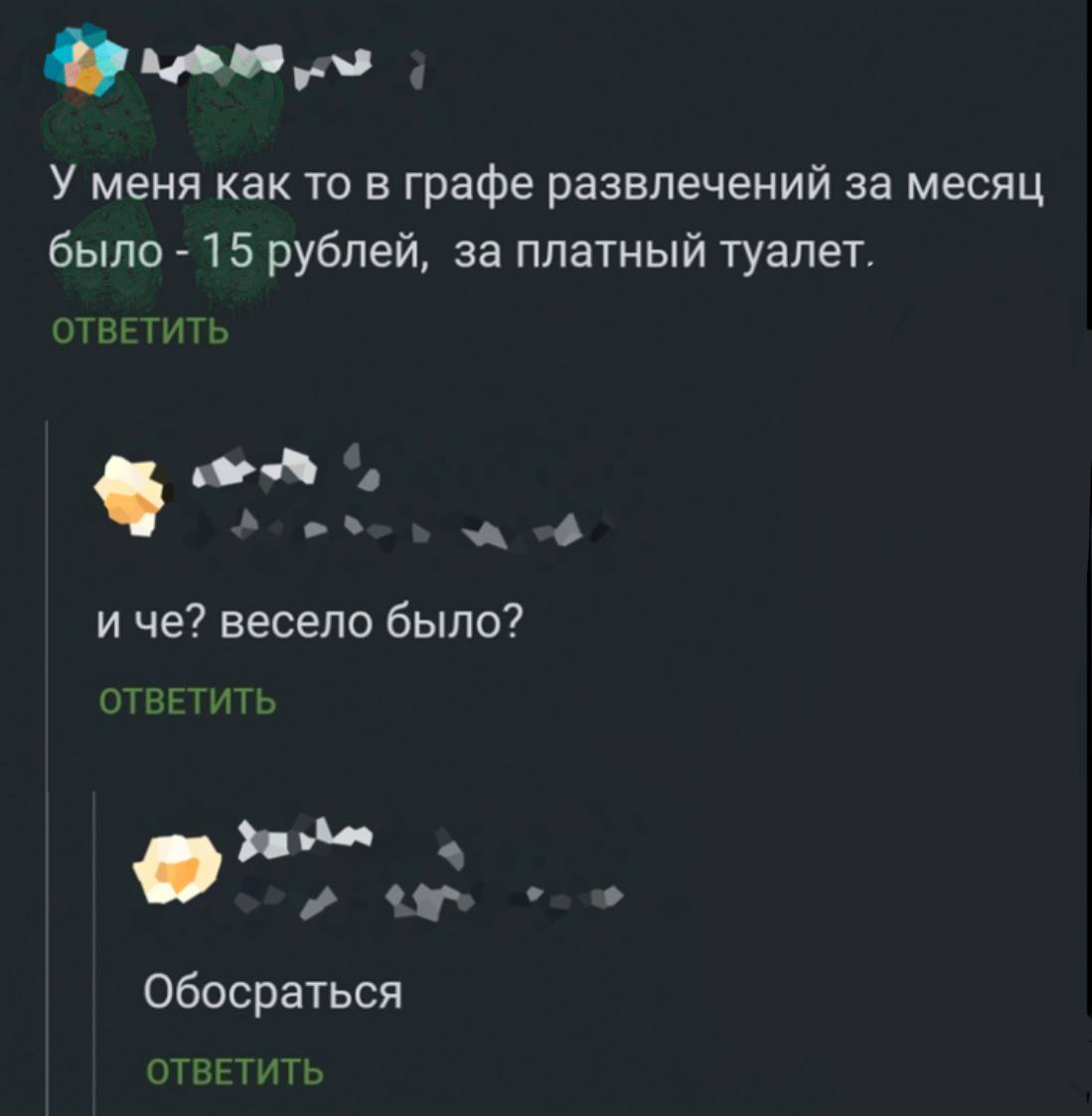 У меня как то в графе развлечений за месяц было 15 рублей, за платный туалет. ОТВЕТИТЬ и че? весело было? ОТВЕТИТЬ a Обосраться ОТВЕТИТЬ