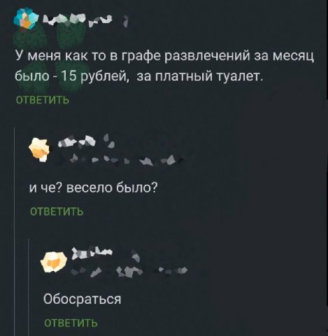 У меня как то в графе развлечений за месяц было 15 рублей, за платный туалет. ОТВЕТИТЬ и че? весело было? ОТВЕТИТЬ a Обосраться ОТВЕТИТЬ