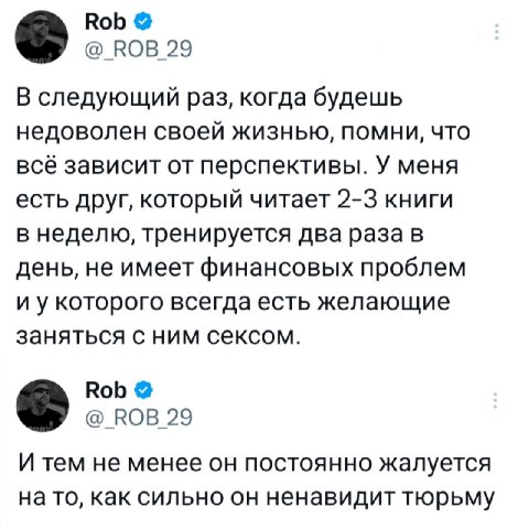 Rob @_ROB_29 В следующий раз, когда будешь недоволен своей жизнью, помни, что всё зависит от перспективы. У меня есть друг, который читает 2-3 книги в неделю, тренируется два раза в день, не имеет фин