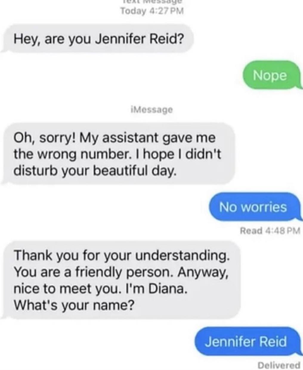 Hey, are you Jennifer Reid? sorry! My assistant gave me the wrong number. hope didn't disturb your beautiful day. Read Thank you for your understanding. You are a friendly person. Anyway, nice to meet