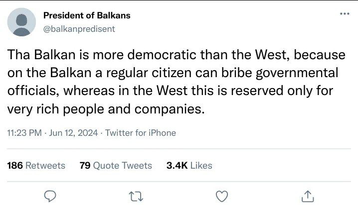 President of Balkans @balkanpredisent Tha Balkan is more democratic than the West, because on the Balkan a regular citizen can bribe governmental officials, whereas in the West this is reserved only f