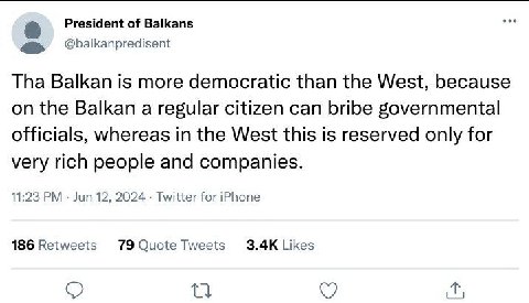 President of Balkans @balkanpredisent Tha Balkan is more democratic than the West, because on the Balkan a regular citizen can bribe governmental officials, whereas in the West this is reserved only f