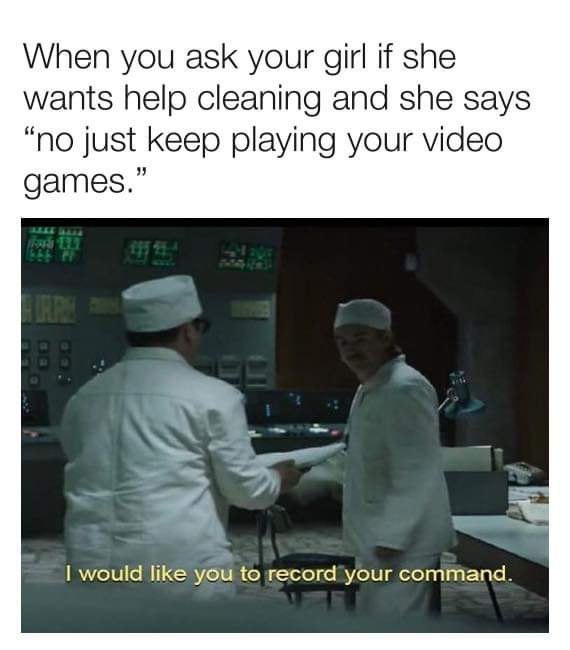 When you ask your girl if she wants help cleaning and she says “no just keep playing your video games.” я would like you to record your command.