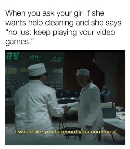 When you ask your girl if she wants help cleaning and she says “no just keep playing your video games.” я would like you to record your command.