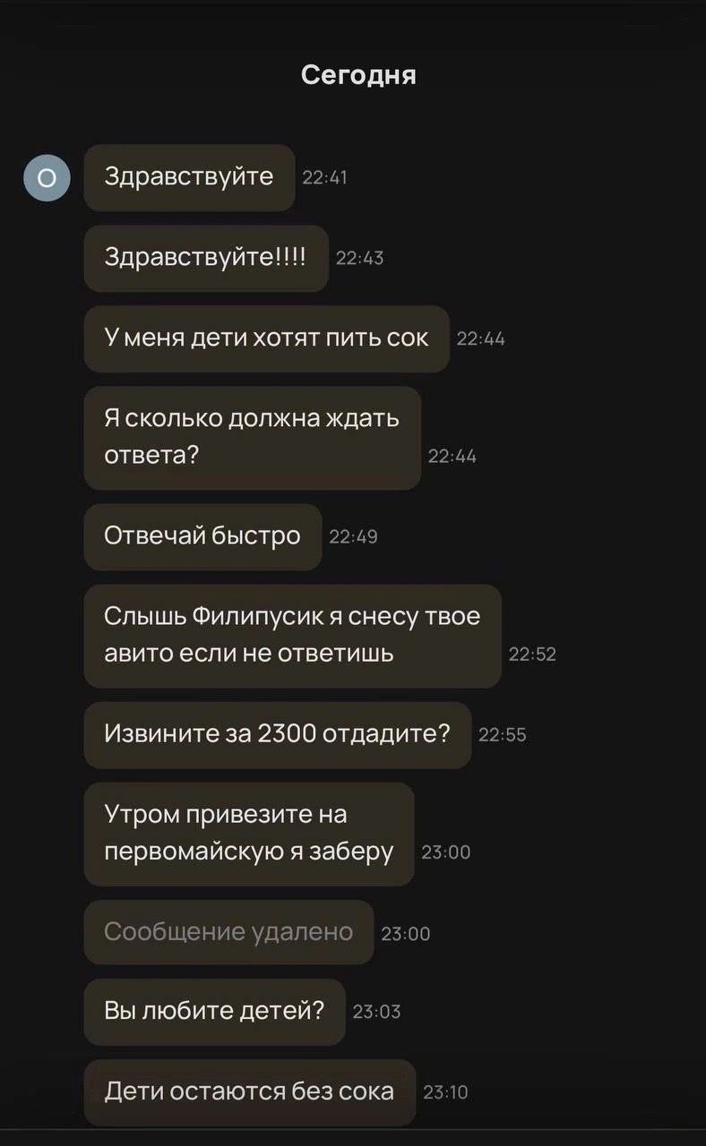 Сегодня Здравствуйте 22:41 22:45 Уменя дети хотят пить сок 22:44 Я сколько должна ждать ответа? 22:44 Отвечай быстро 22:49 Слышь Филипусикя снесу твое авито если не ответишь 22:52 22:55 Извините за 23
