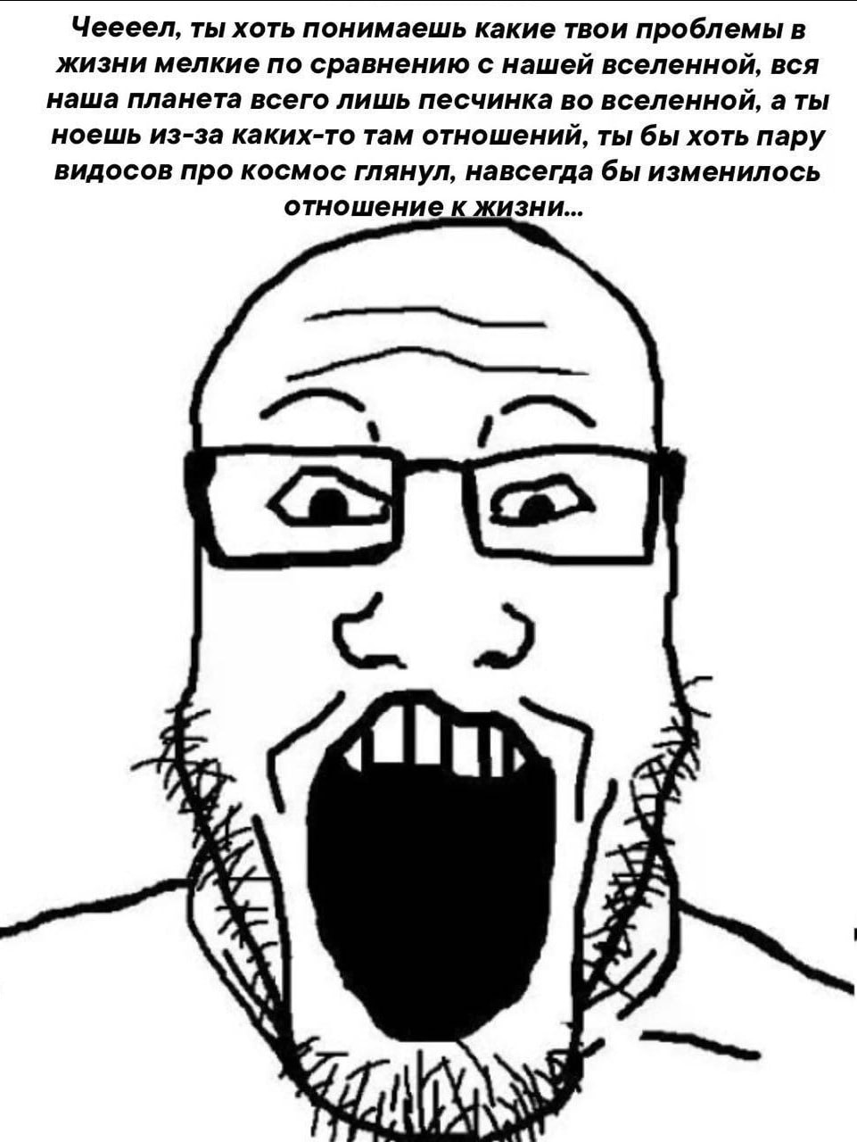 Чеееел, ты хоть понимаешь какие твои проблемы в жизни мелкие по сравнению с нашей вселенной, вся наша планета всего лишь песчинка во вселенной, а ты ноешь из-за каких-то там отношений, ты бы хоть пару