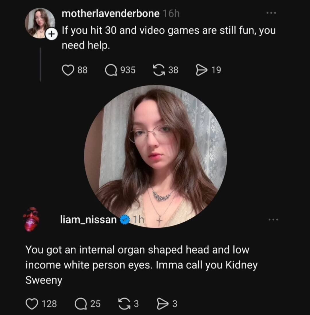 motherlavenderbone If you hit 30 and video games are still fun, you need help. liam_nissan You got an internal organ shaped head and low income white person eyes. Imma call you Kidney Sweeny