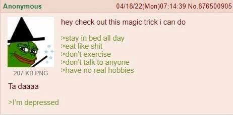 Anonymous 04/18/22(Моп)07:14:39 No.876500905 hey check out this magic trick i can >Stay in bed all day >eat like shit exercise =don't talk to anyone 207 PNG >have no real hobbies daaaa depressed