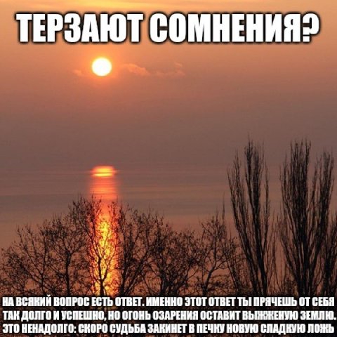 ТЕРЗАЮТ СОМНЕНИЯ? к НА ВСЯКИЙ ВОПРОС ОТВЕТ. ИМЕННО ЭТОТ ОТВЕТ Thi ПРЯЧЕШЬ ОТ СЕБЯ ТАК ДОЛГО И УСПЕШНО, НО ОГОНЬ ОЗАРЕНИЯ ОСТАВИТ ВЫЖЖЕНУЮ ЗЕМЛЮ. ЭТО ВЕНАДОЛГО: СКОРО СУДЬБА ЗАКИНЕТ В ПЕЧКУ НОВУЮ СЛАДК