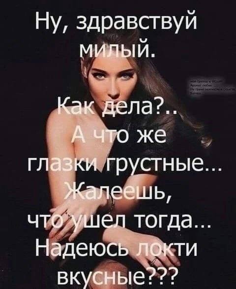 Ну, здравствуй МИЛЫЙ. Как дела2?.. А что же глазки грустные Жалеешь, что ушел тогда. Надеюсь локти вкусные???