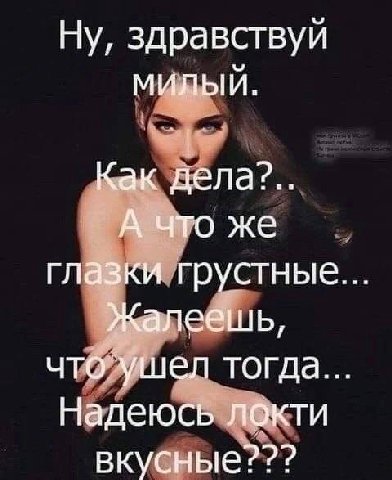 Ну, здравствуй МИЛЫЙ. Как дела2?.. А что же глазки грустные Жалеешь, что ушел тогда. Надеюсь локти вкусные???