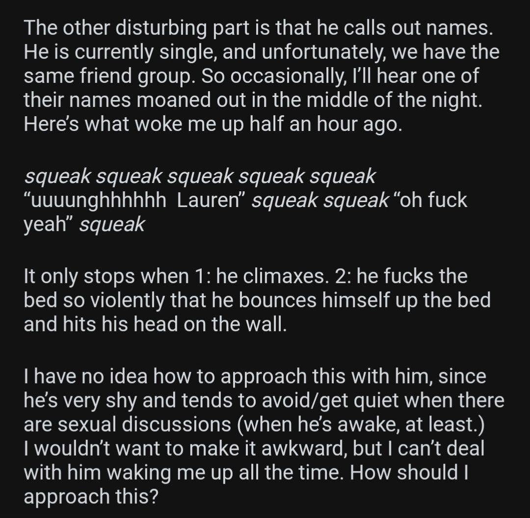 The other disturbing part is that he calls out names. He is currently single, and unfortunately, we have the same friend group. So occasionally, I'll hear one of their names moaned out in the middle o