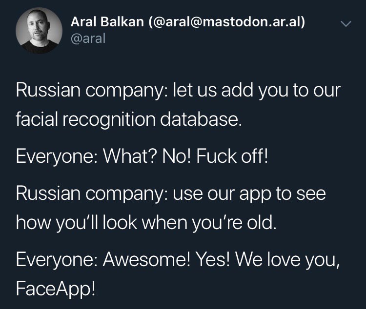 Aral Balkan (@aral@mastodon.ar.al) Russian company: let add you to our facial recognition database. Everyone: What? No! Fuck off! Russian company: use our app to see how you'll look when you're old. E