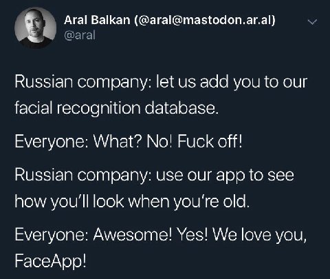 Aral Balkan (@aral@mastodon.ar.al) Russian company: let add you to our facial recognition database. Everyone: What? No! Fuck off! Russian company: use our app to see how you'll look when you're old. E
