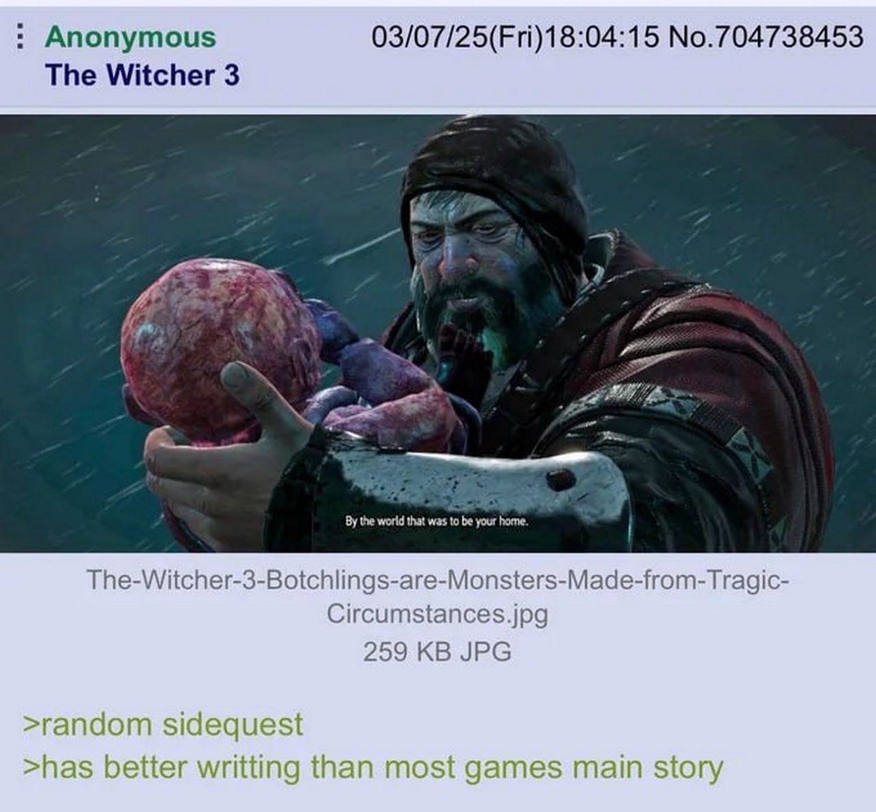 Anonymous 03/07/25(Fri)18:04:15 No.704738453 The Witcher 3 the world that was to be your home. The-Witcher-3-Botchlings-are-Monsters-Made-from-Tragic- 259 JPG >random sidec est >has better writting th