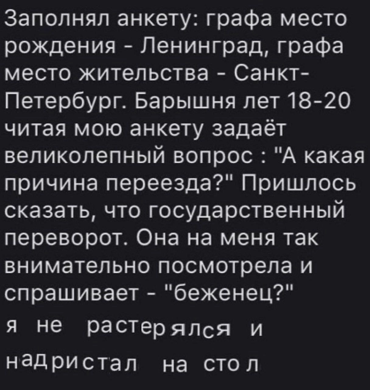 Заполнял анкету: графа место рождения Ленинград, графа место жительства Санкт- Петербург. Барышня лет 18-20 читая мою анкету задает великолепный вопрос "А какая причина переезда?" Пришлось сказать, чт