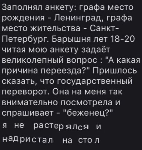 Заполнял анкету: графа место рождения Ленинград, графа место жительства Санкт- Петербург. Барышня лет 18-20 читая мою анкету задает великолепный вопрос "А какая причина переезда?" Пришлось сказать, чт