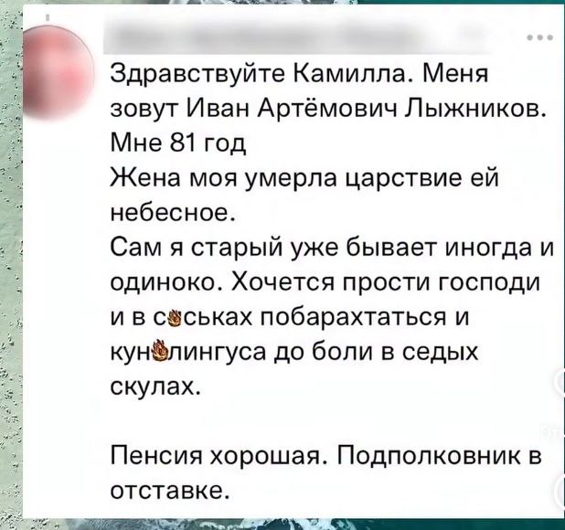 Здравствуйте Камилла. Меня зовут Иван Артёмович Лыжников. Мне 81 год Жена моя умерла царствие небесное. Сам я старый уже бывает иногда и одиноко. Хочется прости господи и в побарахтаться и кун®лингуса