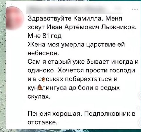 Здравствуйте Камилла. Меня зовут Иван Артёмович Лыжников. Мне 81 год Жена моя умерла царствие небесное. Сам я старый уже бывает иногда и одиноко. Хочется прости господи и в побарахтаться и кун®лингуса