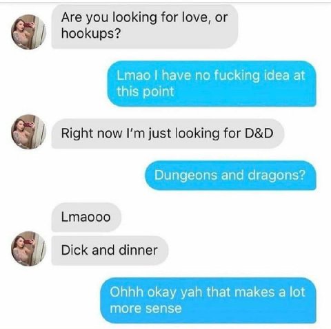 Are you looking for love, or hookups? Lmao have no fucking idea at this point я Right now just looking for Dungeons and dragons? Lmaooo я Dick and dinner Ohhh okay yah that makes a lot more sense