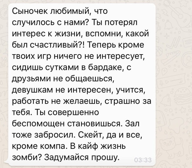 Сыночек любимый, что случилось с нами? Ты потерял интерес к жизни, вспомни, какой был счастливый?! Теперь кроме твоих игр ничего не интересует, сидишь сутками в бардаке, с друзьями не общаешься, девуш