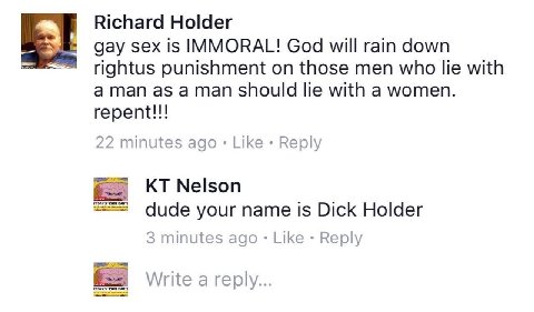 Richard Holder gay sex is IMMORAL! God will rain down rightus punishment on those men who lie with should lie with a women. repent!!! 22 minutes ago Like Reply “COOL Nelson dude your name is Dick Hold