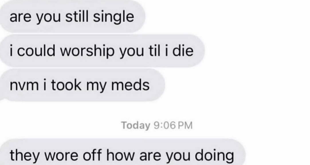 are you still single could worship you til i die nvm i took my meds they wore off how are you doing
