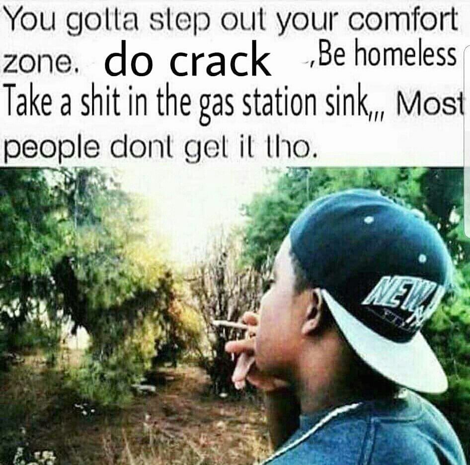 You golta step out your comfort zone. crack homeless. Take a shit in the gas station sink,,, Most people cont gel tho.