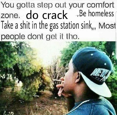 You golta step out your comfort zone. crack homeless. Take a shit in the gas station sink,,, Most people cont gel tho.