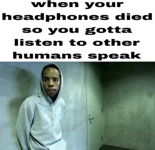 when your headphones died so you gotta to other humans speak
