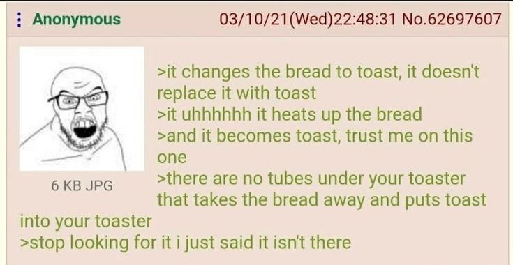 Anonymous 03/10/21(Wed)22:48:31 No.62697607 >it changes the bread to toast, it doesnt replace it with toast >it it heats up the bread >and it becomes toast, trust me on this are no tubes under your to