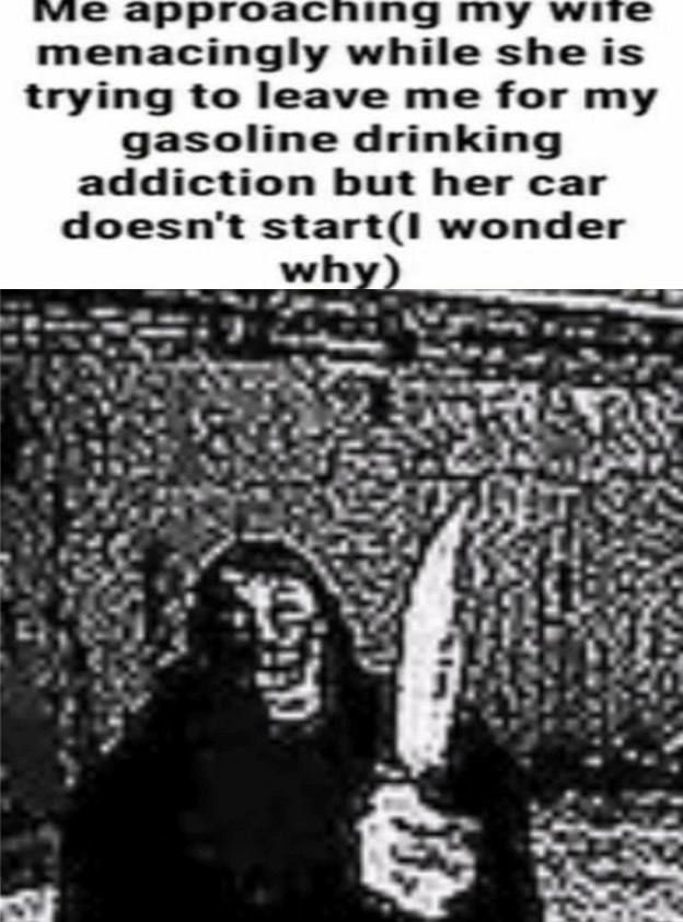vic а гоас ing wite menacingly while she is trying to leave me for my gasoline drinking addiction but her car doesn't wonder 5 Feu i 5} a