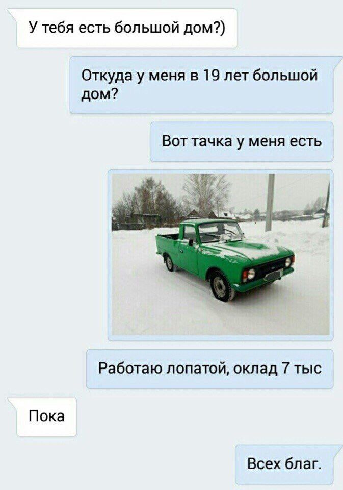 У тебя есть большой дом?) Откуда у меня в 19 лет большой дом? Вот тачка у меня есть Работаю лопатой, оклад 7 тыс Пока Всех благ.